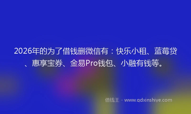 2026年的为了借钱删微信有：快乐小租、蓝莓贷、惠享宝券、金易Pro钱包、小融有钱等。