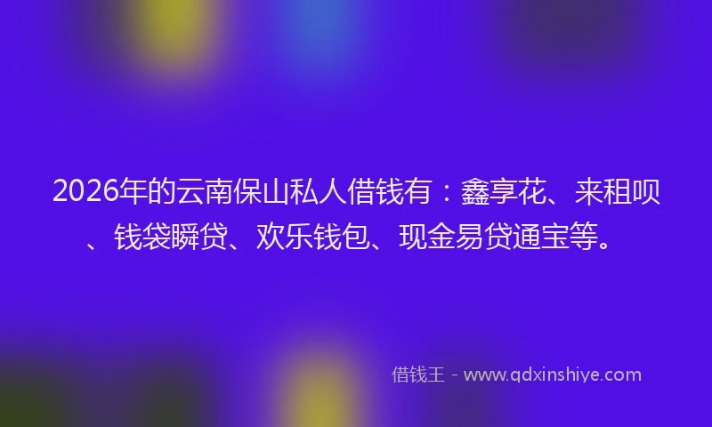 2026年的云南保山私人借钱有：鑫享花、来租呗、钱袋瞬贷、欢乐钱包、现金易贷通宝等。