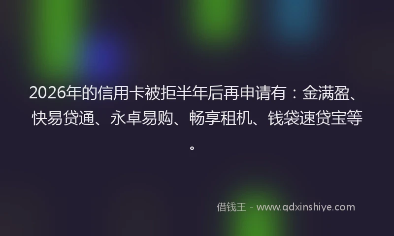 2026年的信用卡被拒半年后再申请有：金满盈、快易贷通、永卓易购、畅享租机、钱袋速贷宝等。