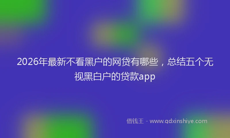 2026年最新不看黑户的网贷有哪些，总结五个无视黑白户的贷款app