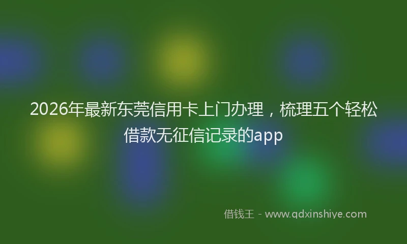 2026年最新东莞信用卡上门办理，梳理五个轻松借款无征信记录的app