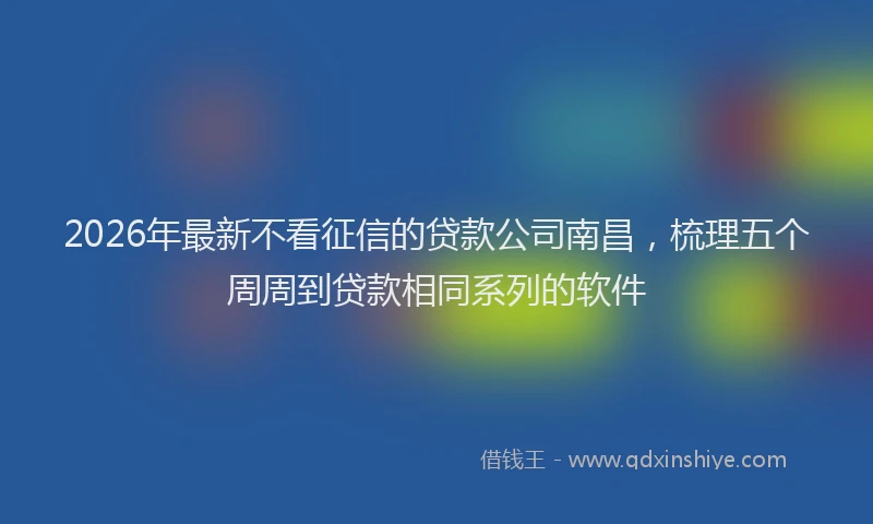2026年最新不看征信的贷款公司南昌，梳理五个周周到贷款相同系列的软件
