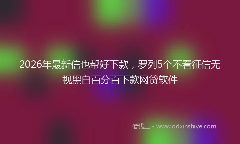 2026年最新信也帮好下款，罗列5个不看征信无视黑白百分百下款网贷软件