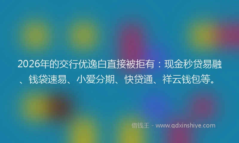 2026年的交行优逸白直接被拒有：现金秒贷易融、钱袋速易、小爱分期、快贷通、祥云钱包等。
