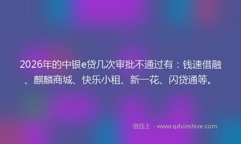 2026年的中银e贷几次审批不通过有：钱速借融、麒麟商城、快乐小租、新一花、闪贷通等。
