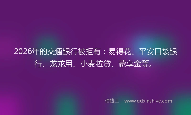 2026年的交通银行被拒有：易得花、平安口袋银行、龙龙用、小麦粒贷、蒙享金等。