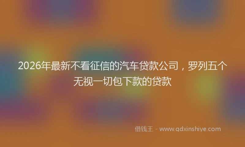 2026年最新不看征信的汽车贷款公司，罗列五个无视一切包下款的贷款