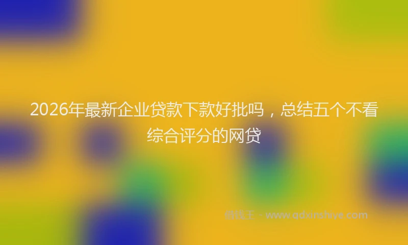 2026年最新企业贷款下款好批吗,总结五个不看综合评分的网贷