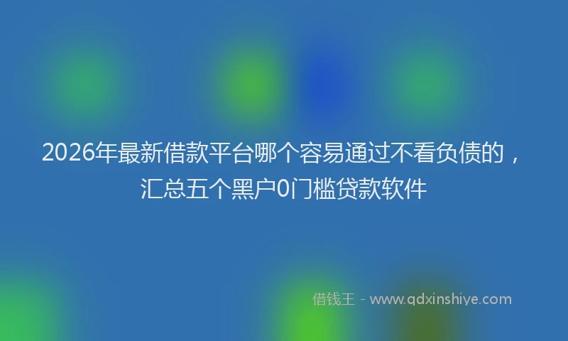 2026年最新借款平台哪个容易通过不看负债的，汇总五个黑户0门槛贷款软件