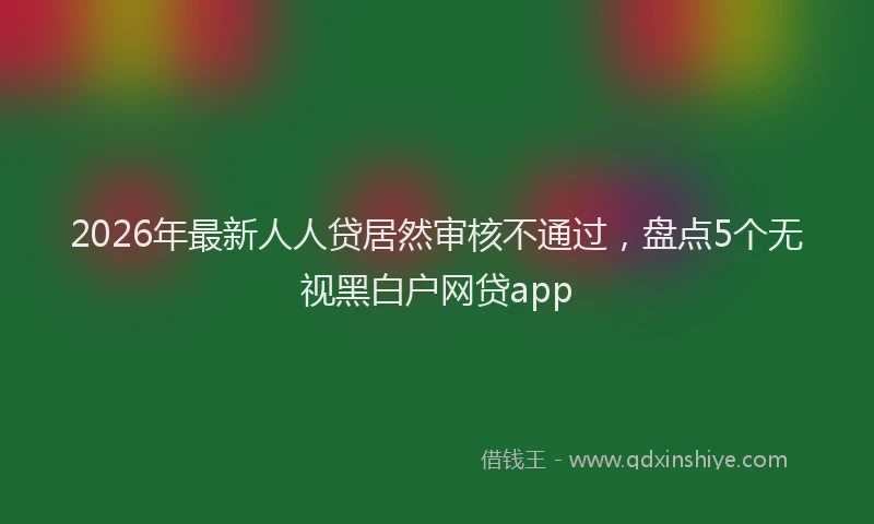 2026年最新人人贷居然审核不通过，盘点5个无视黑白户网贷app