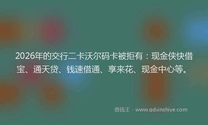 2026年的交行二卡沃尔码卡被拒有：现金侠快借宝、通天贷、钱速借通、享来花、现金中心等。