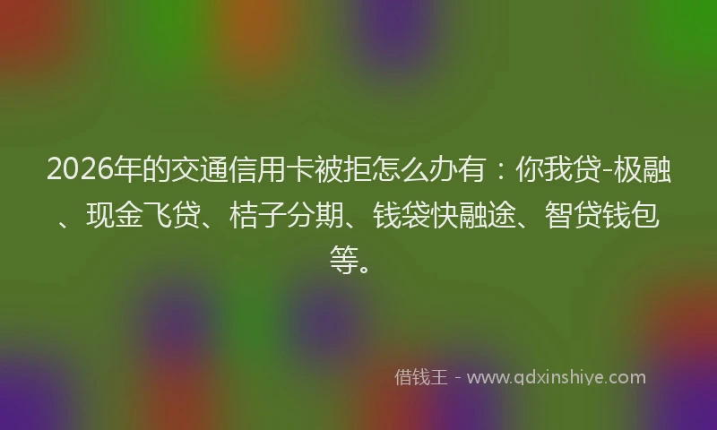 2026年的交通信用卡被拒怎么办有:你我贷-极融、现金飞贷、桔子分期、钱袋快融途、智贷钱包等。