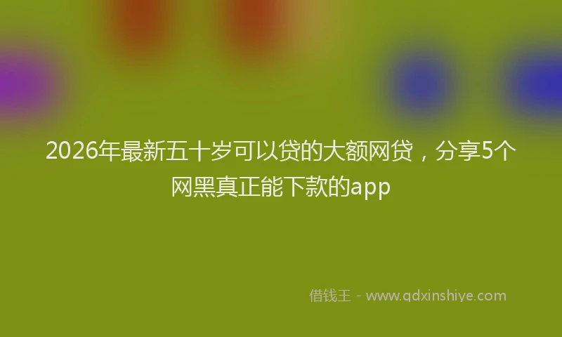 2026年最新五十岁可以贷的大额网贷，分享5个网黑真正能下款的app
