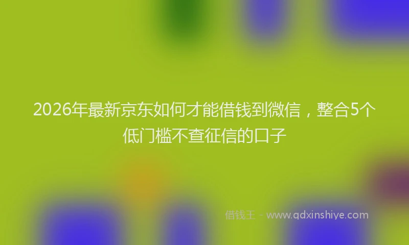 2026年最新京东如何才能借钱到微信，整合5个低门槛不查征信的口子
