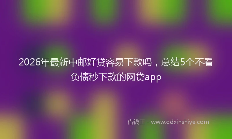 2026年最新中邮好贷容易下款吗，总结5个不看负债秒下款的网贷app
