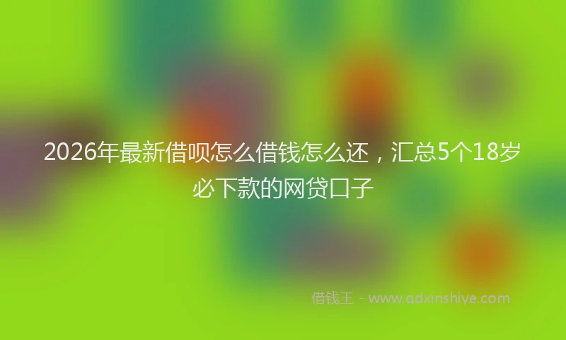 2026年最新借呗怎么借钱怎么还，汇总5个18岁必下款的网贷口子