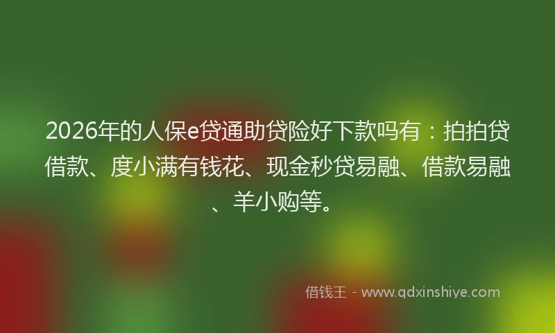 2026年的人保e贷通助贷险好下款吗有:拍拍贷借款、度小满有钱花、现金秒贷易融、借款易融、羊小购等。