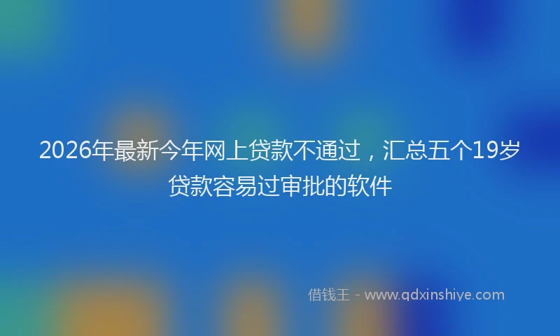 2026年最新今年网上贷款不通过，汇总五个19岁贷款容易过审批的软件