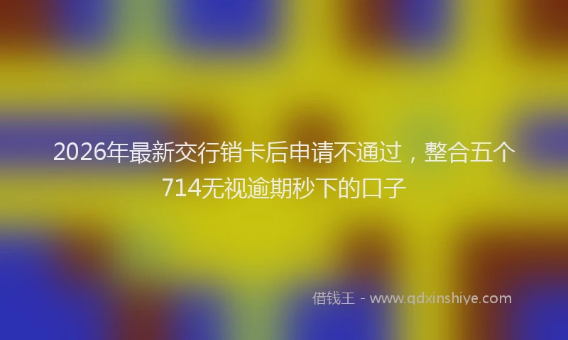 2026年最新交行销卡后申请不通过,整合五个714无视逾期秒下的口子