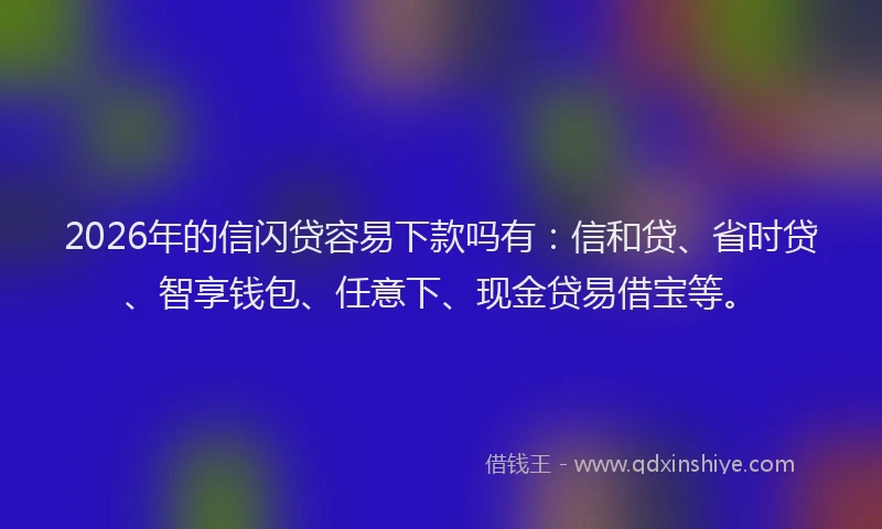 2026年的信闪贷容易下款吗有：信和贷、省时贷、智享钱包、任意下、现金贷易借宝等。