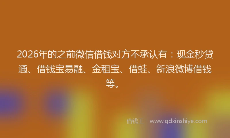 2026年的之前微信借钱对方不承认有：现金秒贷通、借钱宝易融、金租宝、借蛙、新浪微博借钱等。