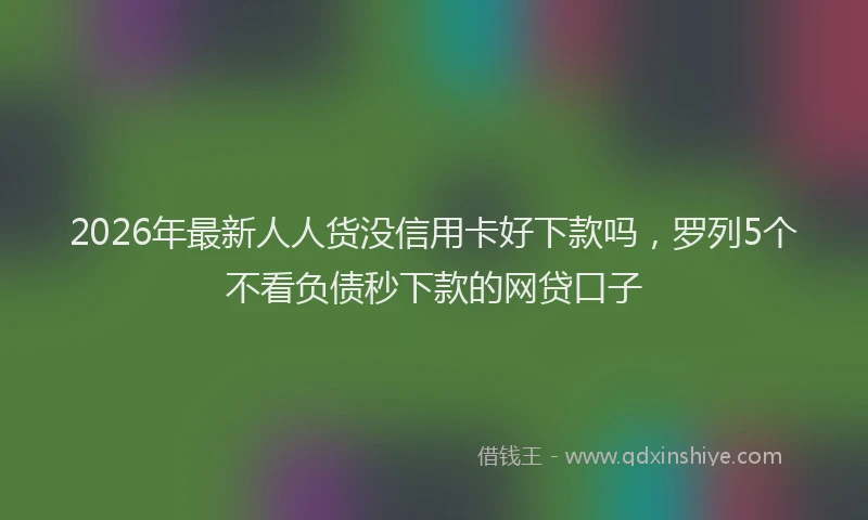2026年最新人人货没信用卡好下款吗,罗列5个不看负债秒下款的网贷口子