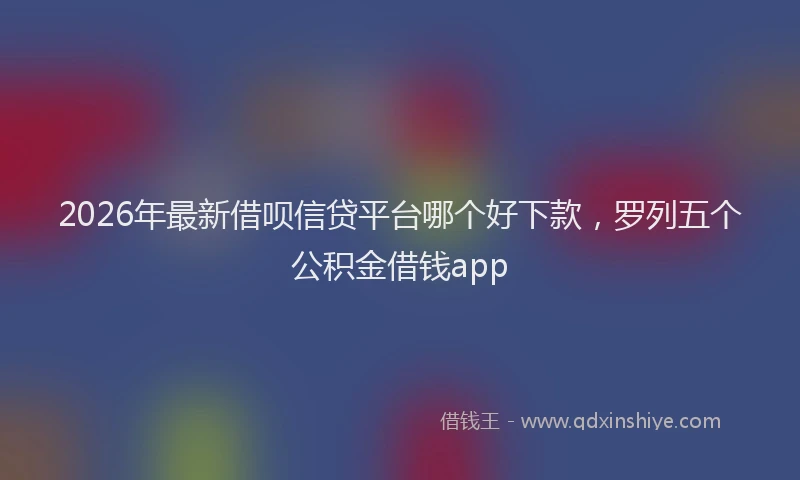 2026年最新借呗信贷平台哪个好下款，罗列五个公积金借钱app