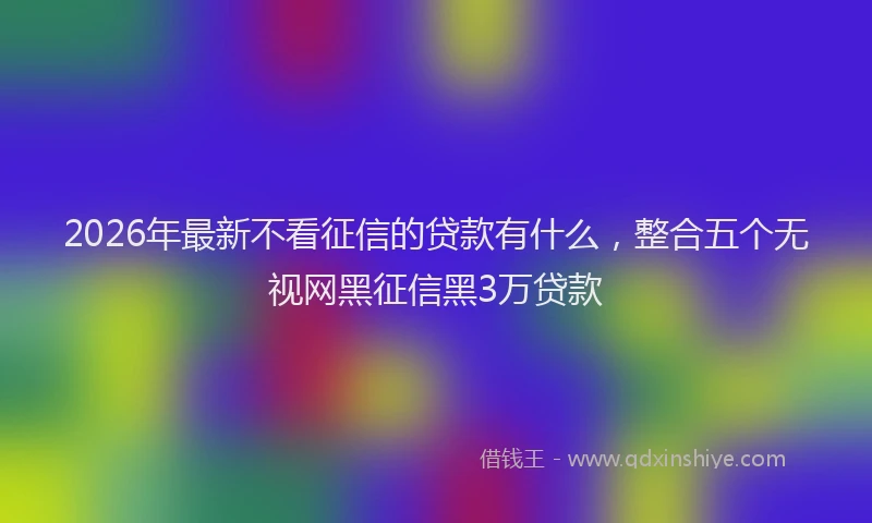2026年最新不看征信的贷款有什么，整合五个无视网黑征信黑3万贷款