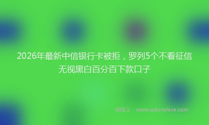 2026年最新中信银行卡被拒，罗列5个不看征信无视黑白百分百下款口子