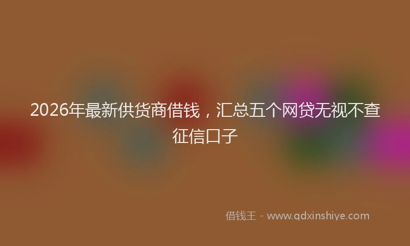 2026年最新供货商借钱，汇总五个网贷无视不查征信口子