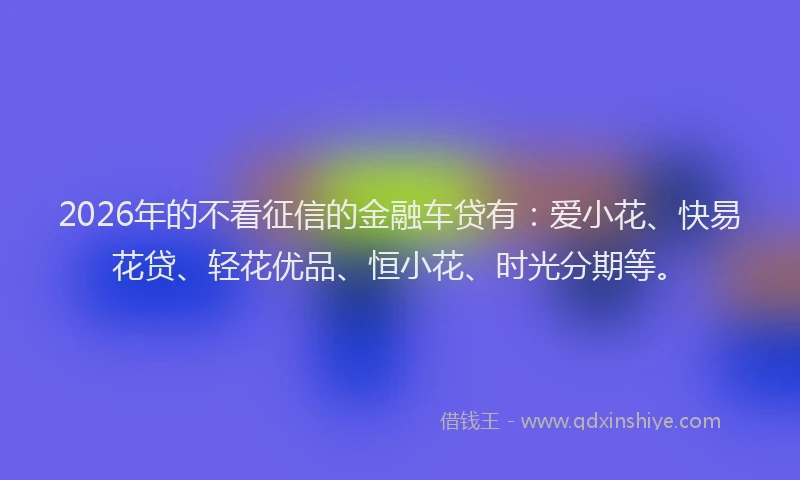 2026年的不看征信的金融车贷有:爱小花、快易花贷、轻花优品、恒小花、时光分期等。