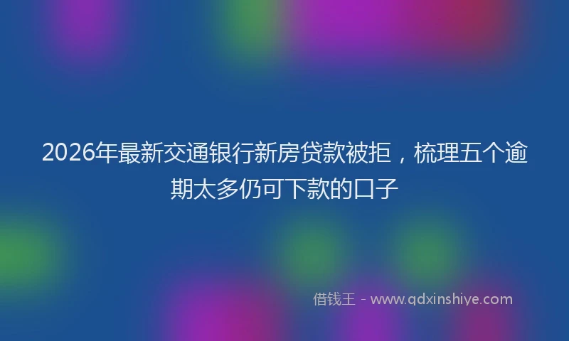 2026年最新交通银行新房贷款被拒，梳理五个逾期太多仍可下款的口子