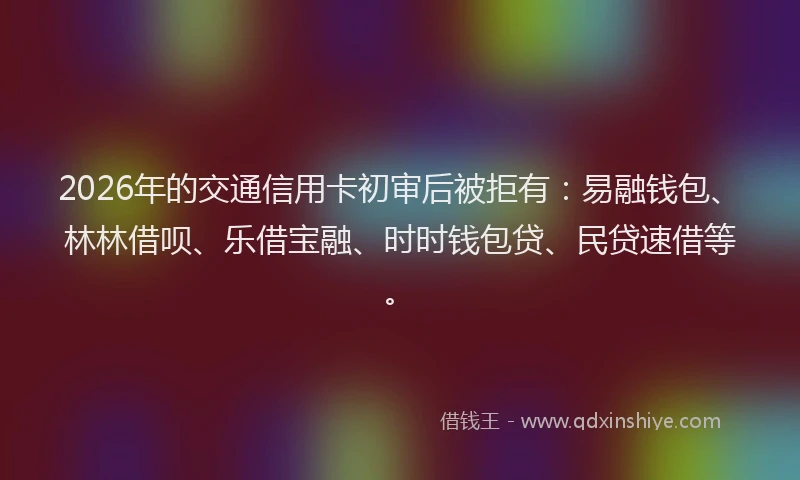 2026年的交通信用卡初审后被拒有：易融钱包、林林借呗、乐借宝融、时时钱包贷、民贷速借等。