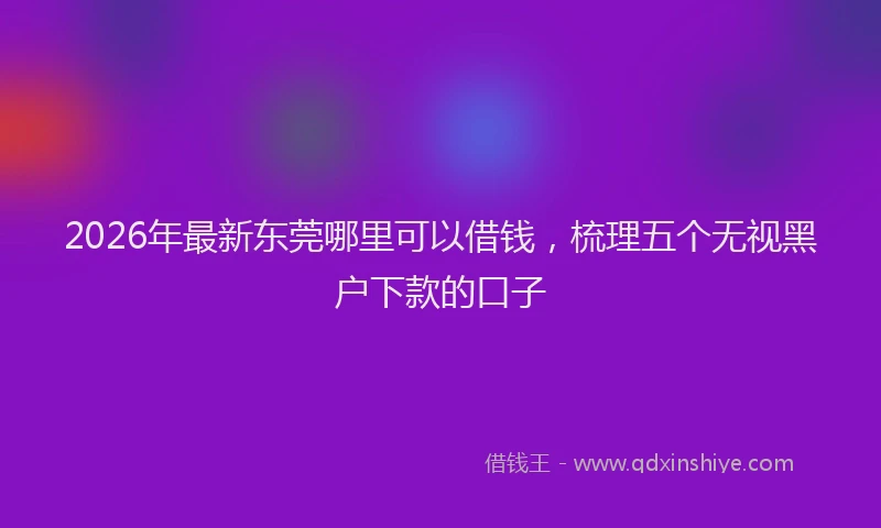 2026年最新东莞哪里可以借钱，梳理五个无视黑户下款的口子