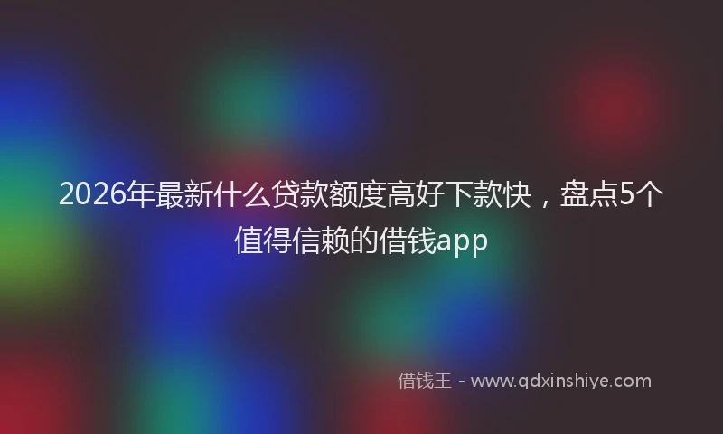 2026年最新什么贷款额度高好下款快，盘点5个值得信赖的借钱app
