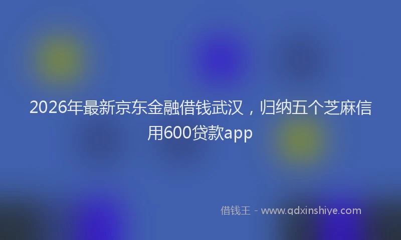 2026年最新京东金融借钱武汉，归纳五个芝麻信用600贷款app