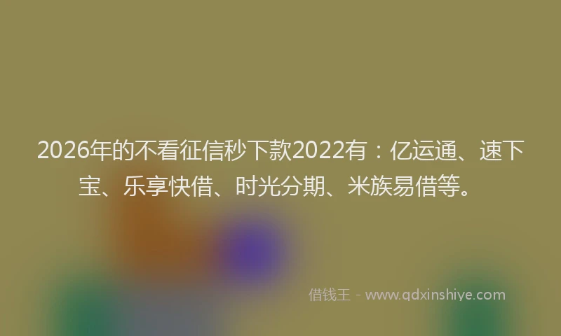 2026年的不看征信秒下款2022有：亿运通、速下宝、乐享快借、时光分期、米族易借等。