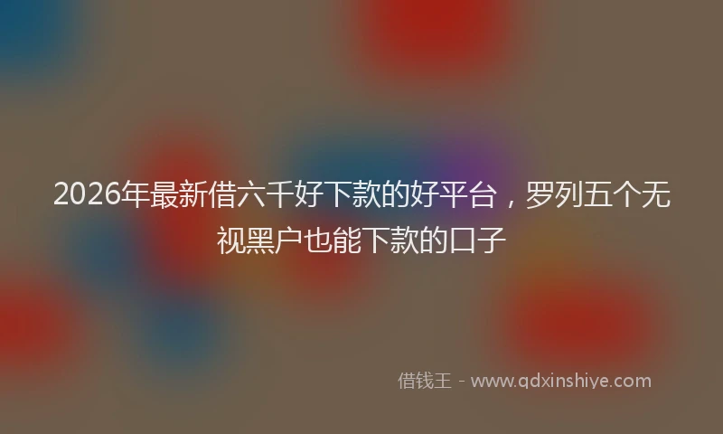 2026年最新借六千好下款的好平台，罗列五个无视黑户也能下款的口子