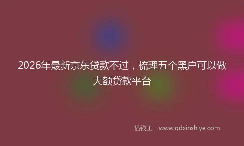 2026年最新京东贷款不过,梳理五个黑户可以做大额贷款平台