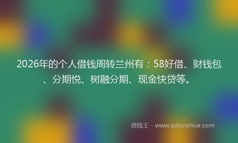 2026年的个人借钱周转兰州有:58好借、财钱包、分期悦、树融分期、现金快贷等。