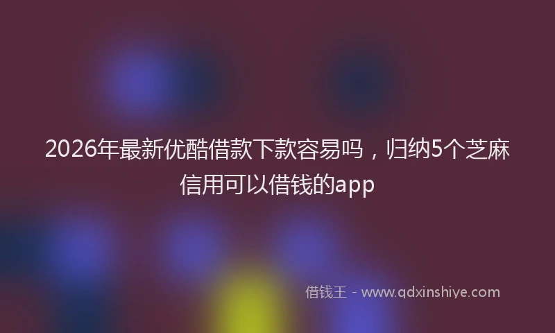 2026年最新优酷借款下款容易吗，归纳5个芝麻信用可以借钱的app