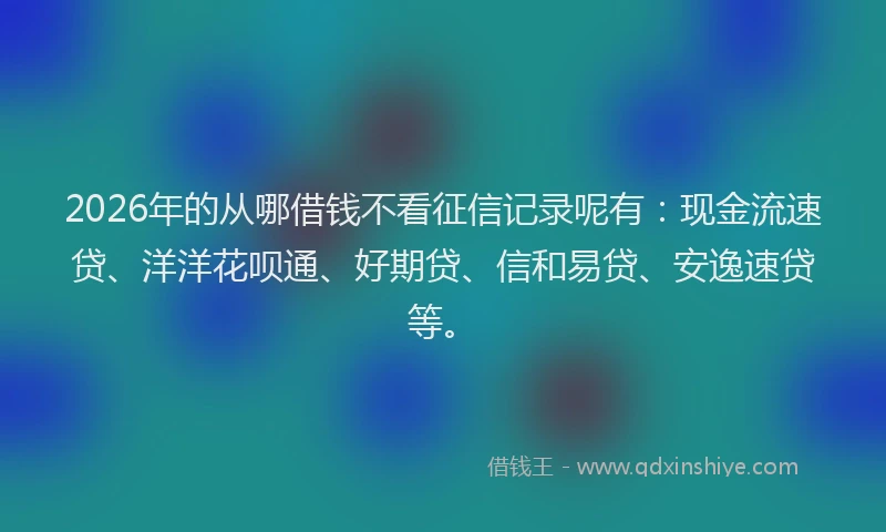 2026年的从哪借钱不看征信记录呢有:现金流速贷、洋洋花呗通、好期贷、信和易贷、安逸速贷等。