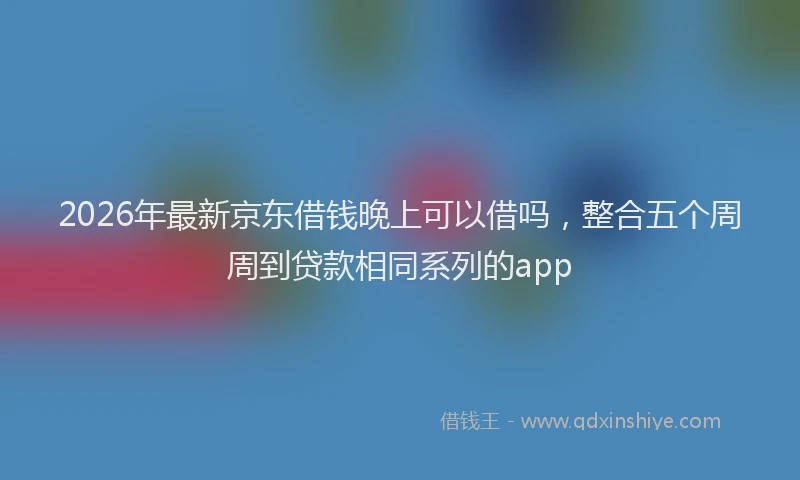 2026年最新京东借钱晚上可以借吗，整合五个周周到贷款相同系列的app