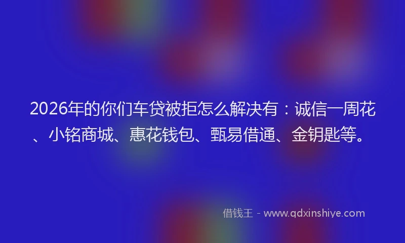 2026年的你们车贷被拒怎么解决有:诚信一周花、小铭商城、惠花钱包、甄易借通、金钥匙等。