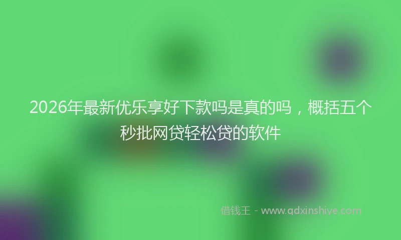 2026年最新优乐享好下款吗是真的吗，概括五个秒批网贷轻松贷的软件