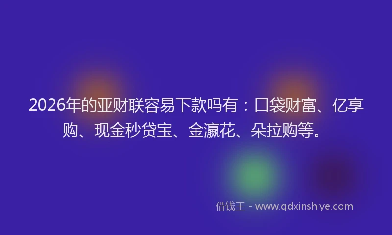 2026年的亚财联容易下款吗有：口袋财富、亿享购、现金秒贷宝、金瀛花、朵拉购等。
