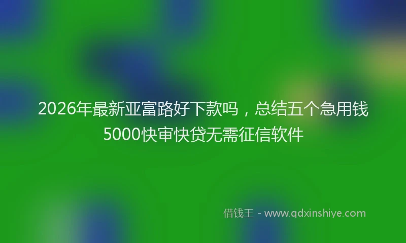 2026年最新亚富路好下款吗，总结五个急用钱5000快审快贷无需征信软件