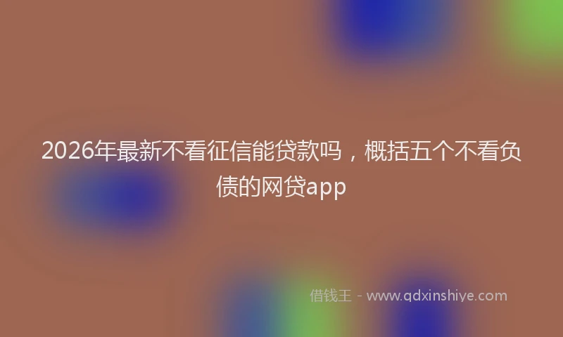 2026年最新不看征信能贷款吗，概括五个不看负债的网贷app