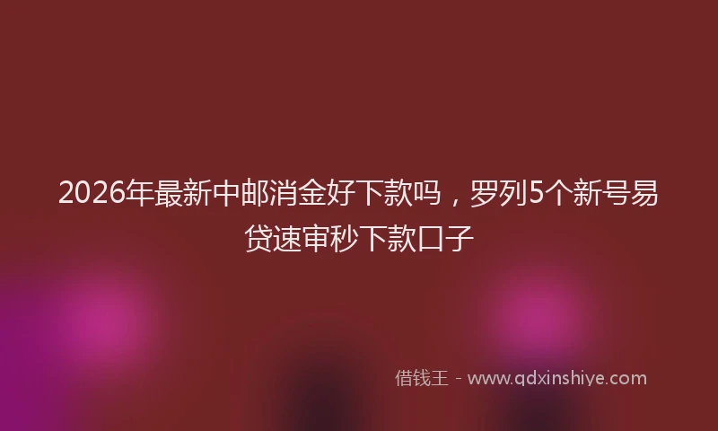 2026年最新中邮消金好下款吗，罗列5个新号易贷速审秒下款口子