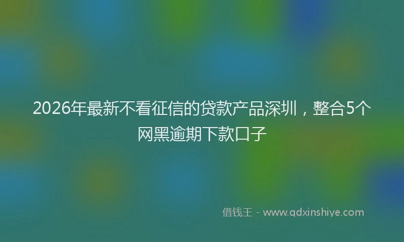 2026年最新不看征信的贷款产品深圳，整合5个网黑逾期下款口子